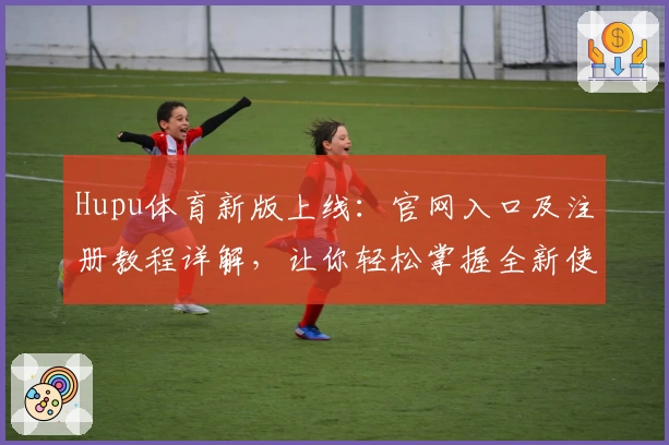 Hupu体育新版上线：官网入口及注册教程详解，让你轻松掌握全新使用体验