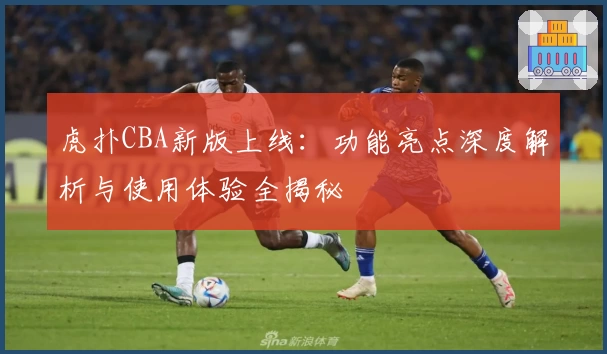 虎扑CBA新版上线：功能亮点深度解析与使用体验全揭秘
