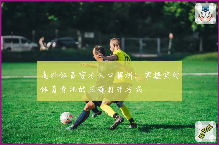 虎扑体育官方入口解析：掌握实时体育资讯的正确打开方式