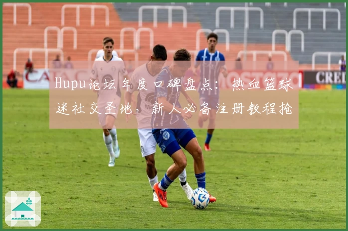Hupu论坛年度口碑盘点：热血篮球迷社交圣地，新人必备注册教程抢先看