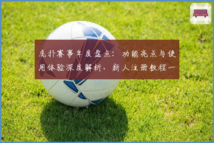 虎扑赛事年度盘点：功能亮点与使用体验深度解析，新人注册教程一网打尽