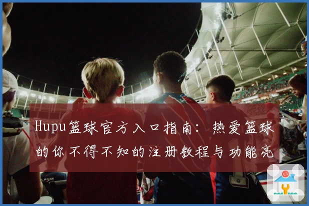 Hupu篮球官方入口指南：热爱篮球的你不得不知的注册教程与功能亮点