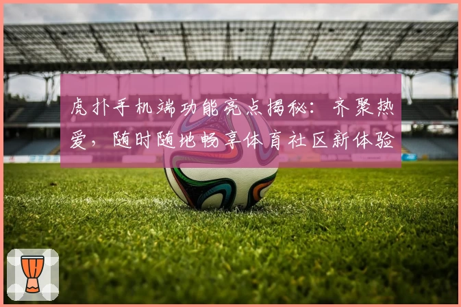 虎扑手机端功能亮点揭秘：齐聚热爱，随时随地畅享体育社区新体验