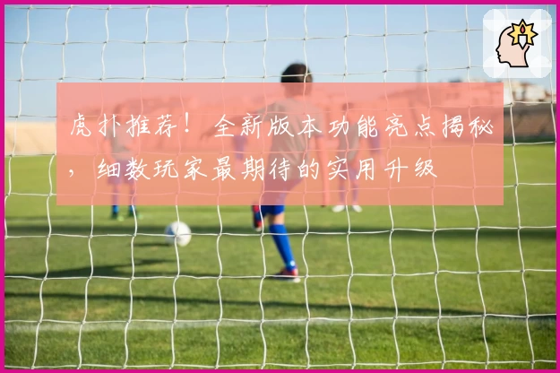 虎扑推荐！全新版本功能亮点揭秘，细数玩家最期待的实用升级