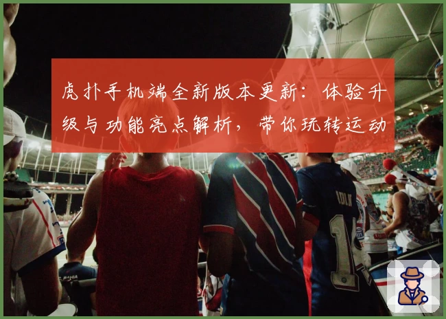 虎扑手机端全新版本更新：体验升级与功能亮点解析，带你玩转运动迷的必备神器