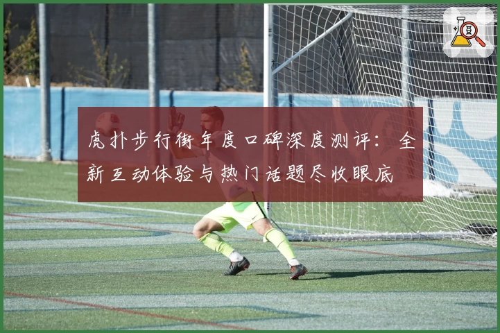 虎扑步行街年度口碑深度测评：全新互动体验与热门话题尽收眼底