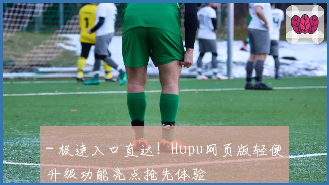 - 极速入口直达！Hupu网页版轻便升级功能亮点抢先体验