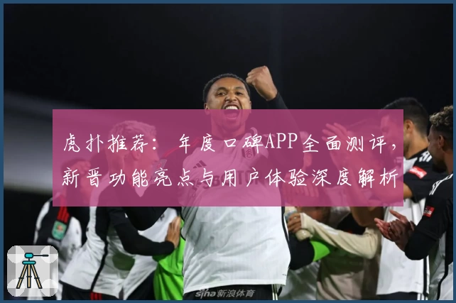 虎扑推荐:年度口碑APP全面测评,新晋功能亮点与用户体验深度解析