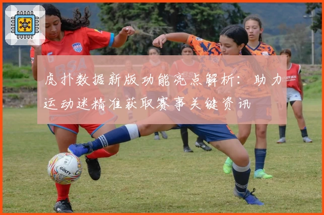 虎扑数据新版功能亮点解析：助力运动迷精准获取赛事关键资讯