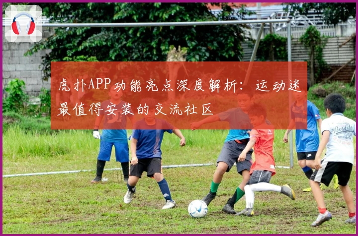 虎扑APP功能亮点深度解析：运动迷最值得安装的交流社区