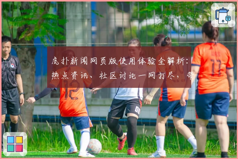 虎扑新闻网页版使用体验全解析：热点资讯、社区讨论一网打尽，带你玩转体育热爱新天地