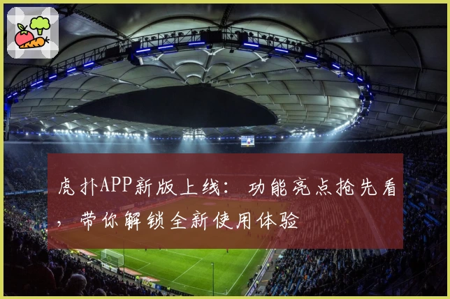 虎扑APP新版上线：功能亮点抢先看，带你解锁全新使用体验