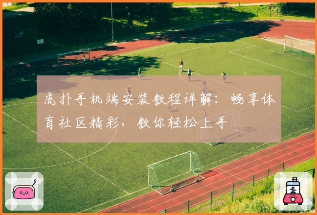虎扑手机端安装教程详解:畅享体育社区精彩,教你轻松上手
