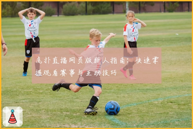 虎扑直播网页版新人指南:快速掌握观看赛事与互动技巧