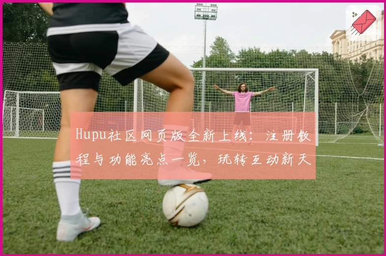 Hupu社区网页版全新上线：注册教程与功能亮点一览，玩转互动新天地