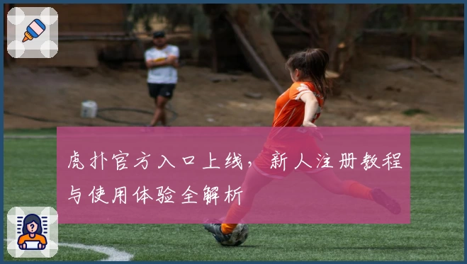 虎扑官方入口上线，新人注册教程与使用体验全解析