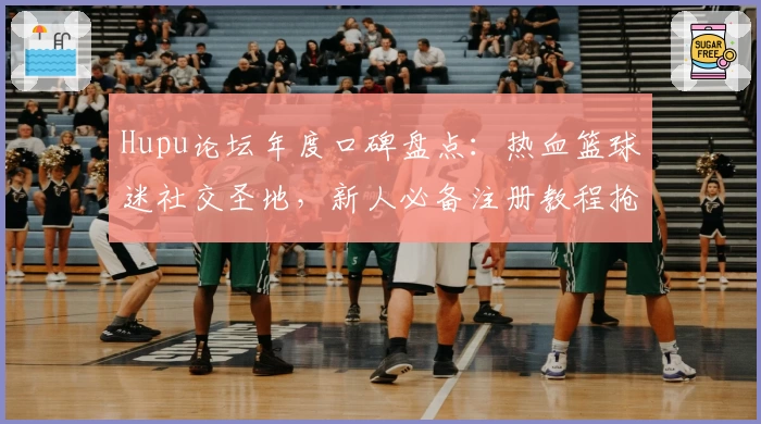 Hupu论坛年度口碑盘点：热血篮球迷社交圣地，新人必备注册教程抢先看