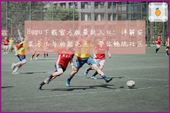 Hupu下载官方版最新入口：详解安装方法与功能亮点，带你畅玩社区互动新体验