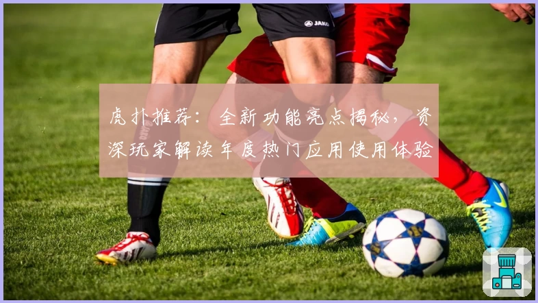 虎扑推荐：全新功能亮点揭秘，资深玩家解读年度热门应用使用体验