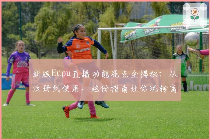新版Hupu直播功能亮点全揭秘：从注册到使用，这份指南让你玩转高清赛事