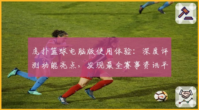 虎扑篮球电脑版使用体验：深度评测功能亮点，发现最全赛事资讯平台