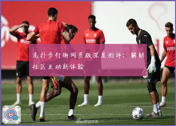 虎扑步行街网页版深度测评:解锁社区互动新体验