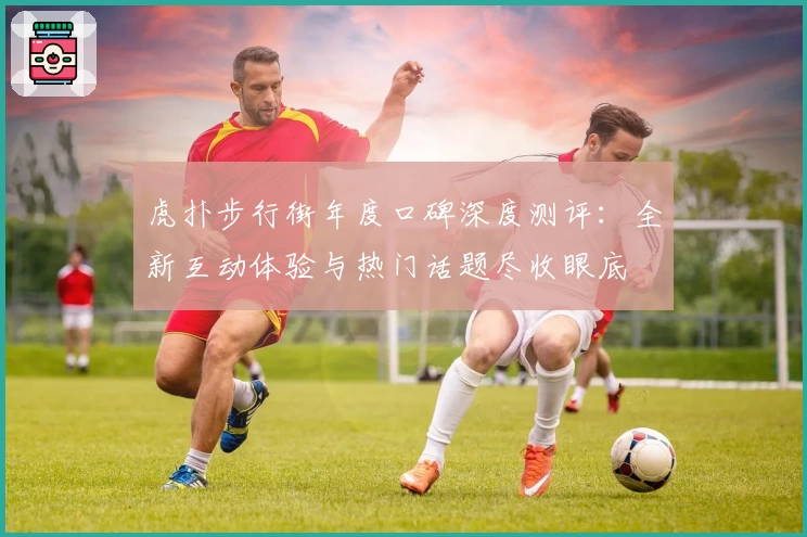 虎扑步行街年度口碑深度测评：全新互动体验与热门话题尽收眼底