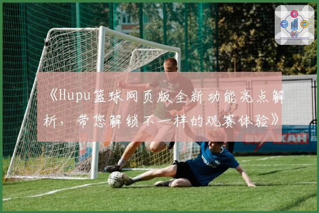 《Hupu篮球网页版全新功能亮点解析，带您解锁不一样的观赛体验》