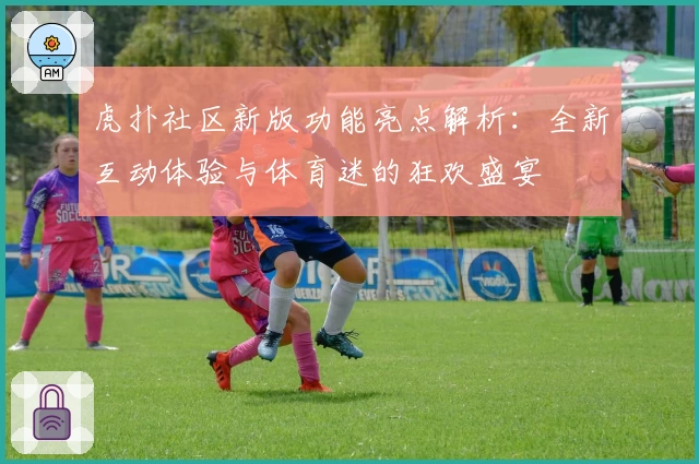 虎扑社区新版功能亮点解析：全新互动体验与体育迷的狂欢盛宴