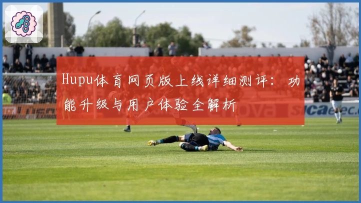 Hupu体育网页版上线详细测评：功能升级与用户体验全解析