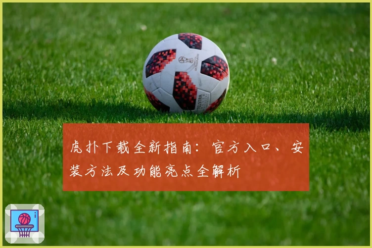 虎扑下载全新指南：官方入口、安装方法及功能亮点全解析