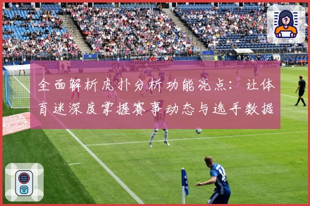 全面解析虎扑分析功能亮点：让体育迷深度掌握赛事动态与选手数据