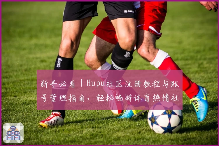 新手必看｜Hupu社区注册教程与账号管理指南，轻松畅游体育热情社区