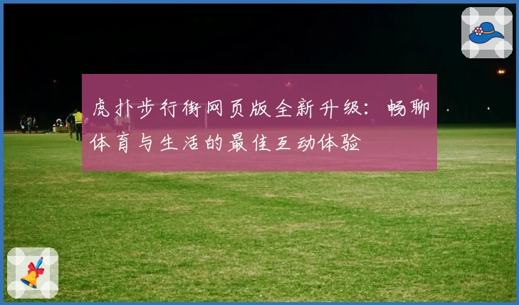 虎扑步行街网页版全新升级：畅聊体育与生活的最佳互动体验