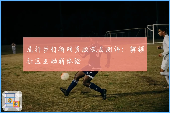 虎扑步行街网页版深度测评:解锁社区互动新体验